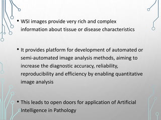 • WSI images provide very rich and complex
information about tissue or disease characteristics
• It provides platform for development of automated or
semi-automated image analysis methods, aiming to
increase the diagnostic accuracy, reliability,
reproducibility and efficiency by enabling quantitative
image analysis
• This leads to open doors for application of Artificial
Intelligence in Pathology
 