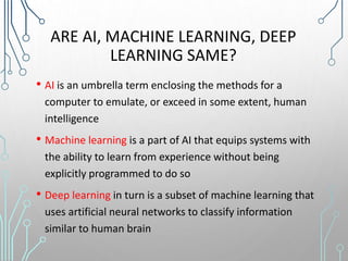 ARE AI, MACHINE LEARNING, DEEP
LEARNING SAME?
• AI is an umbrella term enclosing the methods for a
computer to emulate, or exceed in some extent, human
intelligence
• Machine learning is a part of AI that equips systems with
the ability to learn from experience without being
explicitly programmed to do so
• Deep learning in turn is a subset of machine learning that
uses artificial neural networks to classify information
similar to human brain
 