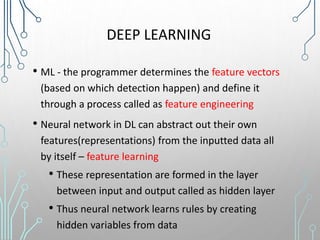 DEEP LEARNING
• ML - the programmer determines the feature vectors
(based on which detection happen) and define it
through a process called as feature engineering
• Neural network in DL can abstract out their own
features(representations) from the inputted data all
by itself – feature learning
• These representation are formed in the layer
between input and output called as hidden layer
• Thus neural network learns rules by creating
hidden variables from data
 