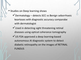 • Studies on Deep learning shows
Dermatology – detects SCC vs Benign seborrhoeic
keartoses with diagnostic accuracy comparabe
with dermatologist
Used in detecting sight threatening retinal
diseases using optical coherance tomography
US FDA approved a deep learning-based
autonomous AI diagnostic system to detect
diabetic retinopathy on the images of RETINAL
FUNDUS
 