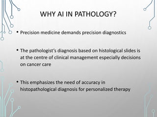 WHY AI IN PATHOLOGY?
• Precision medicine demands precision diagnostics
• The pathologist’s diagnosis based on histological slides is
at the centre of clinical management especially decisions
on cancer care
• This emphasizes the need of accuracy in
histopathological diagnosis for personalized therapy
 