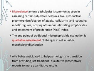 • Discordance among pathologist is common as seen in
assessing certain subjective features like cytonuclear
pleomorphism/degree of atypia, cellularity and counting
mitotic figures, scoring of tumour infiltrating lymphocytes
and assessment of proliferation (Ki67) index.
• The end point of traditional microscopic slide evaluation is
qualitative assessment of changes in cell number,
morphology distribution
• AI is being anticipated to help pathologists in transition
from providing just traditional qualitative (descriptive)
reports to more quantitative results.
 