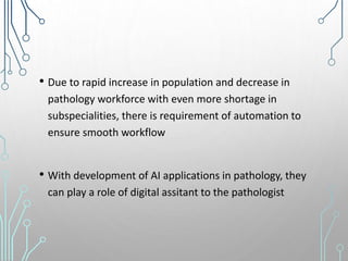 • Due to rapid increase in population and decrease in
pathology workforce with even more shortage in
subspecialities, there is requirement of automation to
ensure smooth workflow
• With development of AI applications in pathology, they
can play a role of digital assitant to the pathologist
 