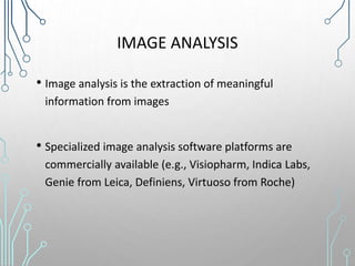 IMAGE ANALYSIS
• Image analysis is the extraction of meaningful
information from images
• Specialized image analysis software platforms are
commercially available (e.g., Visiopharm, Indica Labs,
Genie from Leica, Definiens, Virtuoso from Roche)
 