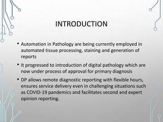INTRODUCTION
• Automation in Pathology are being currently employed in
automated tissue processing, staining and generation of
reports
• It progressed to introduction of digital pathology which are
now under process of approval for primary diagnosis
• DP allows remote diagnostic reporting with flexible hours,
ensures service delivery even in challenging situations such
as COVID-19 pandemics and facilitates second and expert
opinion reporting.
 