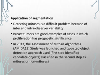 Application of segmentation
• Detecting mitoses is a difficult problem because of
inter and intra-observer variability
• Breast tumors are good examples of cases in which
proliferation has prognostic significance
• In 2013, the Assessment of Mitosis Algorithms
(AMIDA13) Study was launched and two-step object
detection approach used (first step identified
candidate objects; classified in the second step as
mitoses or non-mitoses)
 