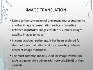 IMAGE TRANSLATION
• Refers to the conversion of one image representation to
another image representation such as converting
between night&day images, winter & summer images,
satellite images to maps.
• In computational pathology, it has been explored for
stain color normalization and for converting between
different image modalities
• The most common models used for image translation
tasks are generative adversarial networks(GAN) or their
variants
 
