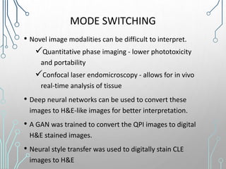 MODE SWITCHING
• Novel image modalities can be difficult to interpret.
Quantitative phase imaging - lower phototoxicity
and portability
Confocal laser endomicroscopy - allows for in vivo
real-time analysis of tissue
• Deep neural networks can be used to convert these
images to H&E-like images for better interpretation.
• A GAN was trained to convert the QPI images to digital
H&E stained images.
• Neural style transfer was used to digitally stain CLE
images to H&E
 