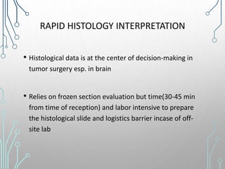 RAPID HISTOLOGY INTERPRETATION
• Histological data is at the center of decision-making in
tumor surgery esp. in brain
• Relies on frozen section evaluation but time(30-45 min
from time of reception) and labor intensive to prepare
the histological slide and logistics barrier incase of off-
site lab
 