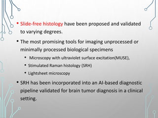 • Slide-free histology have been proposed and validated
to varying degrees.
• The most promising tools for imaging unprocessed or
minimally processed biological specimens
• Microscopy with ultraviolet surface excitation(MUSE),
• Stimulated Raman histology (SRH)
• Lightsheet microscopy
• SRH has been incorporated into an AI-based diagnostic
pipeline validated for brain tumor diagnosis in a clinical
setting.
 