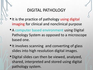 DIGITAL PATHOLOGY
•It is the practice of pathology using digital
imaging for clinical and nonclinical purpose
•A computer based environment using Digital
Pathology System as opposed to a microscope
based one.
•It involves scanning and converting of glass
slides into high resolution digital images.
•Digital slides can then be viewed, analyzed,
shared, interpreted and stored using digital
pathology system.
 