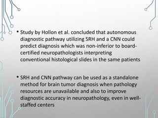 • Study by Hollon et al. concluded that autonomous
diagnostic pathway utilizing SRH and a CNN could
predict diagnosis which was non-inferior to board-
certified neuropathologists interpreting
conventional histological slides in the same patients
• SRH and CNN pathway can be used as a standalone
method for brain tumor diagnosis when pathology
resources are unavailable and also to improve
diagnostic accuracy in neuropathology, even in well-
staffed centers
 