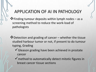 APPLICATION OF AI IN PATHOLOGY
Finding tumour deposits within lymph nodes – as a
screening method to reduce the work-load of
pathologists
Detection and grading of cancer – whether the tissue
studied harbour tumor or not, if present to do tumour
typing, Grading
Gleason grading have been achieved in prostate
cancer
method to automatically detect mitotic figures in
breast cancer tissue sections
 