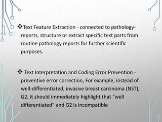 Text Feature Extraction - connected to pathology-
reports, structure or extract specific text parts from
routine pathology reports for further scientific
purposes.
 Text Interpretation and Coding Error Prevention -
preventive error correction, For example, instead of
well-differentiated, invasive breast carcinoma (NST),
G2, it should immediately highlight that “well
differentiated” and G2 is incompatible
 