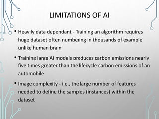 LIMITATIONS OF AI
• Heavily data dependant - Training an algorithm requires
huge dataset often numbering in thousands of example
unlike human brain
• Training large AI models produces carbon emissions nearly
five times greater than the lifecycle carbon emissions of an
automobile
• Image complexity - i.e., the large number of features
needed to define the samples (instances) within the
dataset
 