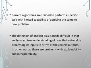 • Current algorithms are trained to perform a specific
task with limited capability of applying the same to
new problem
• The detection of implicit bias is made difficult in that
we have no true understanding of how that network is
processing its inputs to arrive at the correct outputs.
In other words, there are problems with explainability
and interpretability.
 