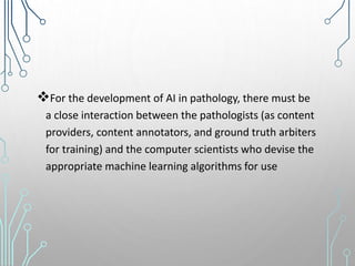 For the development of AI in pathology, there must be
a close interaction between the pathologists (as content
providers, content annotators, and ground truth arbiters
for training) and the computer scientists who devise the
appropriate machine learning algorithms for use
 