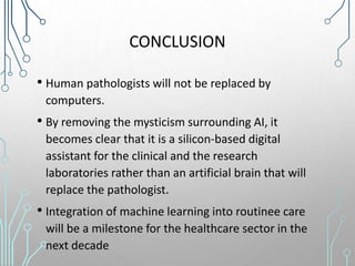 CONCLUSION
• Human pathologists will not be replaced by
computers.
• By removing the mysticism surrounding AI, it
becomes clear that it is a silicon-based digital
assistant for the clinical and the research
laboratories rather than an artificial brain that will
replace the pathologist.
• Integration of machine learning into routinee care
will be a milestone for the healthcare sector in the
next decade
 