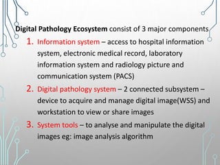 Digital Pathology Ecosystem consist of 3 major components
1. Information system – access to hospital information
system, electronic medical record, laboratory
information system and radiology picture and
communication system (PACS)
2. Digital pathology system – 2 connected subsystem –
device to acquire and manage digital image(WSS) and
workstation to view or share images
3. System tools – to analyse and manipulate the digital
images eg: image analysis algorithm
 