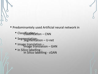 • Predominantely used Artificial neural network in
• Classification –
• Segmentation-
• Image translation –
• In Silico labelling -
Classification – CNN
Segmentation – U-net
Image translation – GAN
In Silico labelling - cGAN
 