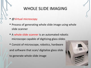 WHOLE SLIDE IMAGING
• @Virtual microscopy
• Process of generating whole slide image using whole
slide scanner
• A whole slide scanner is an automated robotic
microscope capable of digitizing glass slides
• Consist of microscope, robotics, hardware
and software that scan/ digitalize glass slide
to generate whole slide image
 