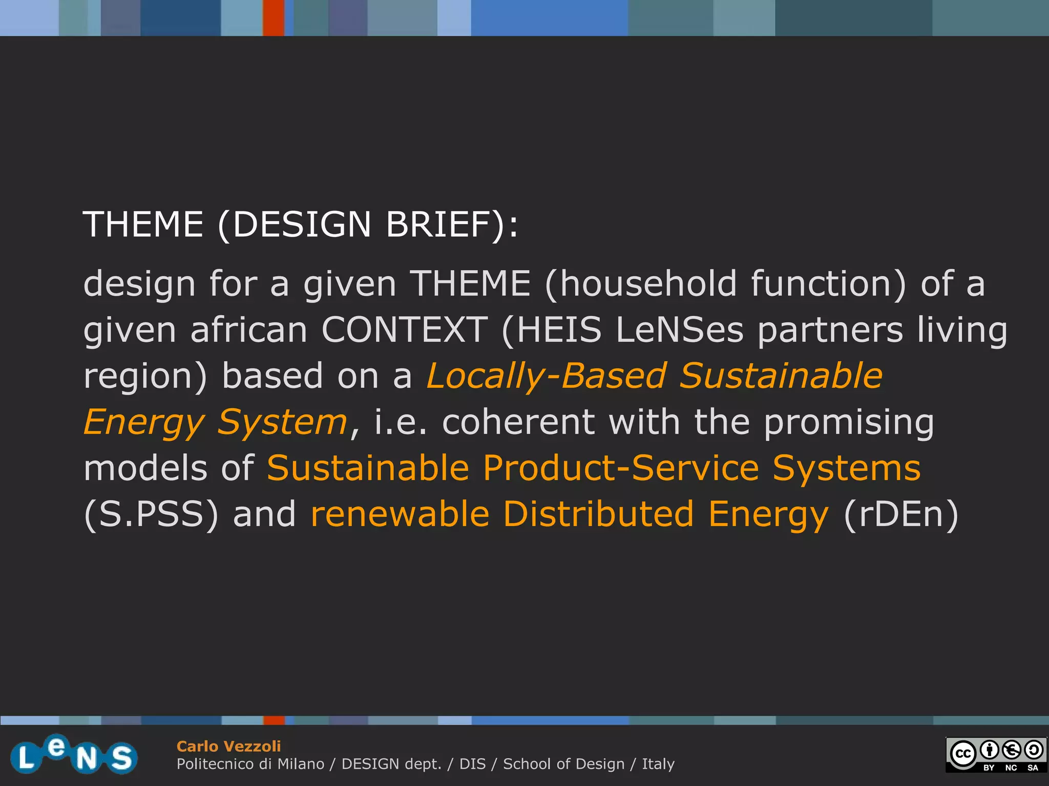 THEME (DESIGN BRIEF):
design for a given THEME (household function) of a
given african CONTEXT (HEIS LeNSes partners living
region) based on a Locally-Based Sustainable
Energy System, i.e. coherent with the promising
models of Sustainable Product-Service Systems
(S.PSS) and renewable Distributed Energy (rDEn)




     Carlo Vezzoli
     Politecnico di Milano / DESIGN dept. / DIS / School of Design / Italy
 