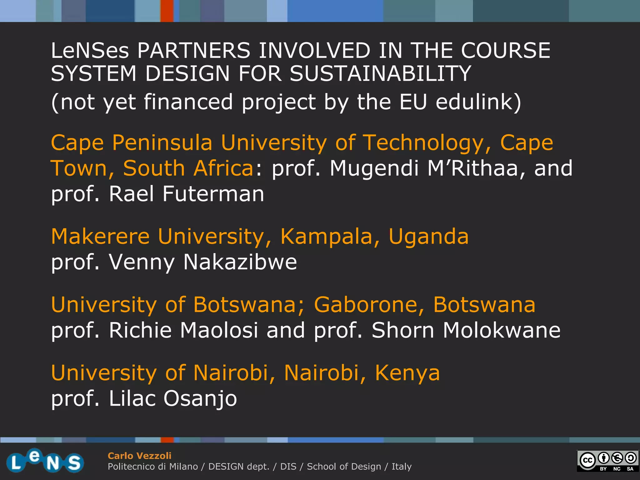 LeNSes PARTNERS INVOLVED IN THE COURSE
SYSTEM DESIGN FOR SUSTAINABILITY
(not yet financed project by the EU edulink)
Cape Peninsula University of Technology, Cape
Town, South Africa: prof. Mugendi M’Rithaa, and
prof. Rael Futerman
Makerere University, Kampala, Uganda
prof. Venny Nakazibwe

University of Botswana; Gaborone, Botswana
prof. Richie Maolosi and prof. Shorn Molokwane
University of Nairobi, Nairobi, Kenya
prof. Lilac Osanjo

     Carlo Vezzoli
     Politecnico di Milano / DESIGN dept. / DIS / School of Design / Italy
 