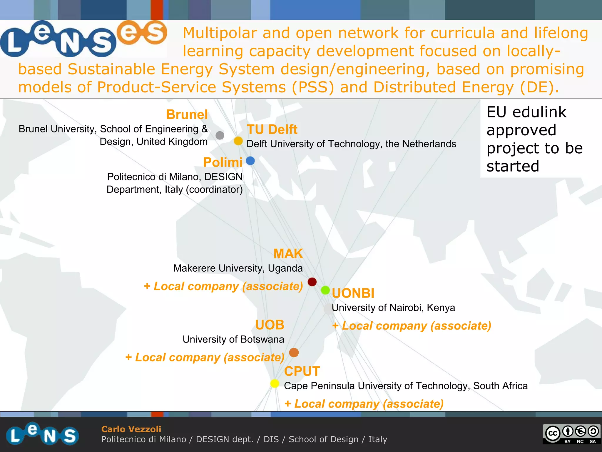 Multipolar and open network for curricula and lifelong
                    learning capacity development focused on locally-
based Sustainable Energy System design/engineering, based on promising
models of Product-Service Systems (PSS) and Distributed Energy (DE).
                                 Brunel                                                                  EU edulink
Brunel University, School of Engineering &           TU Delft                                            approved
                   Design, United Kingdom            Delft University of Technology, the Netherlands
                                                                                                         project to be
                                          Polimi                                                         started
                   Politecnico di Milano, DESIGN
                   Department, Italy (coordinator)




                                                           MAK
                                   Makerere University, Uganda
                            + Local company (associate)
                                                                         UONBI
                                                                         University of Nairobi, Kenya
                                                       UOB               + Local company (associate)
                                     University of Botswana
                       + Local company (associate)
                                                              CPUT
                                                              Cape Peninsula University of Technology, South Africa
                                                              + Local company (associate)

                  Carlo Vezzoli
                  Politecnico di Milano / DESIGN dept. / DIS / School of Design / Italy
 