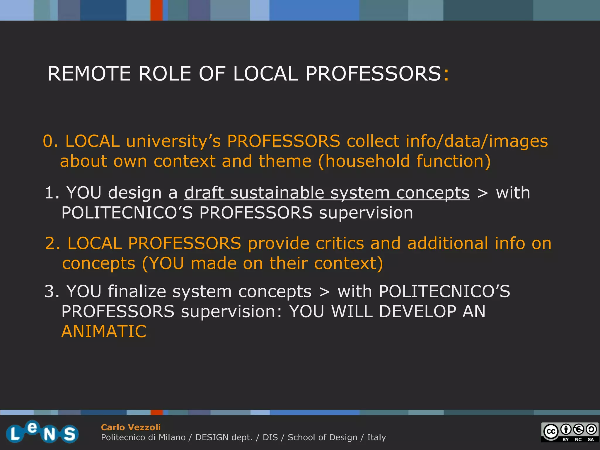 REMOTE ROLE OF LOCAL PROFESSORS:


0. LOCAL university’s PROFESSORS collect info/data/images
  about own context and theme (household function)
1. YOU design a draft sustainable system concepts > with
  POLITECNICO’S PROFESSORS supervision
2. LOCAL PROFESSORS provide critics and additional info on
  concepts (YOU made on their context)
3. YOU finalize system concepts > with POLITECNICO’S
  PROFESSORS supervision: YOU WILL DEVELOP AN
  ANIMATIC




      Carlo Vezzoli
      Politecnico di Milano / DESIGN dept. / DIS / School of Design / Italy
 
