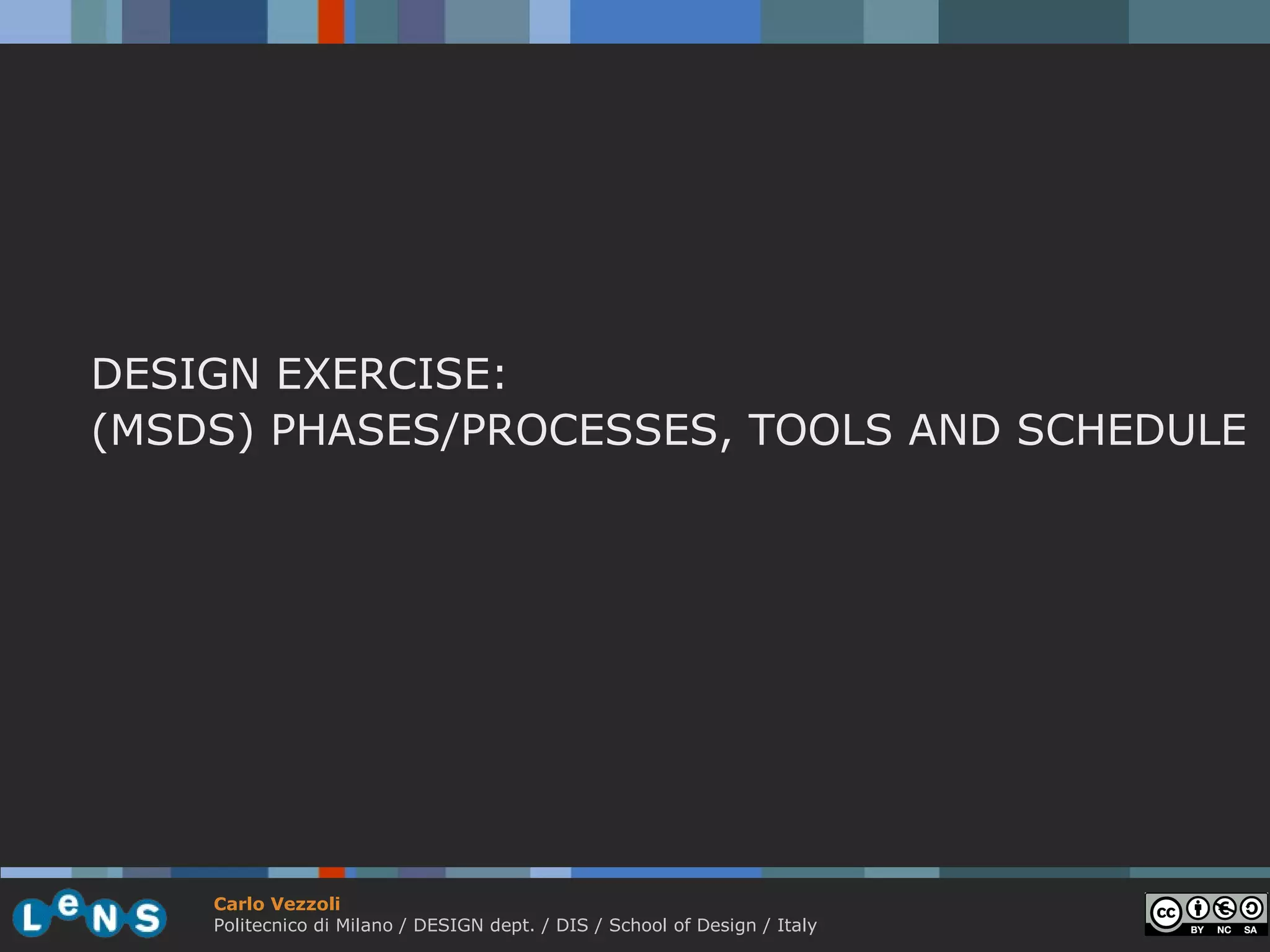 DESIGN EXERCISE:
(MSDS) PHASES/PROCESSES, TOOLS AND SCHEDULE




    Carlo Vezzoli
    Politecnico di Milano / DESIGN dept. / DIS / School of Design / Italy
 