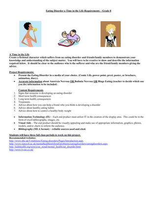 Eating Disorder a Time in the Life Requirements – Grade 8 
A Time in the Life 
Create a fictional character which suffers from an eating disorder and friends/family members to demonstrate your 
knowledge and understanding of the subject matter. You will have to be creative to show and describe the information 
required below. It should be clear to the audience who is the sufferer and who are the friend/family members giving the 
advice. 
Project Requirements: 
 Present the Eating Disorder in a media of your choice. (Comic Life, power point, prezi, poster, or brochure, 
animation, diary). 
 Accurate information about Anorexia Nervosa OR Bulimia Nervosa OR Binge Eating (teacher to decide which one 
you do) information to be included: 
Content Requirements 
1. Signs that someone is developing an eating disorder 
2. Short term health consequences 
3. Long term health consequences 
4. Treatments 
5. Advice about how you can help a friend who you think is developing a disorder 
6. Advice about healthy eating habits 
7. Advice about how to control a healthy body weight 
 Information Technology (IT) – Each end product must utilize IT in the creation of the display area. This could be in the 
form of excel tables/graphs, images, etc. 
 Visual Aids – The end product should be visually appealing and make use of appropriate information, graphics, photos, 
models, and/or charts to inform the audience. 
 Bibliography (MLA format) – reliable sources used and cited. 
Students will have three full class periods to work on this project. 
Recommended websites: 
http://www.nhs.uk/Conditions/Eating-disorders/Pages/Introduction.aspx 
http://www.rcpsych.ac.uk/mentalhealthinfoforall/problems/eatingdisorders/eatingdisorders.aspx 
http://kidshealth.org/teen/your_mind/mental_health/eat_disorder.html 
http://www.b-eat.co.uk/ 
 