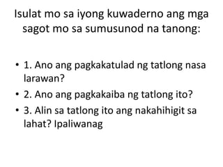 Isulat mo sa iyong kuwaderno ang mga
sagot mo sa sumusunod na tanong:
• 1. Ano ang pagkakatulad ng tatlong nasa
larawan?
• 2. Ano ang pagkakaiba ng tatlong ito?
• 3. Alin sa tatlong ito ang nakahihigit sa
lahat? Ipaliwanag
