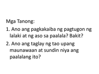 Mga Tanong:
1. Ano ang pagkakaiba ng pagtugon ng
lalaki at ng aso sa paalala? Bakit?
2. Ano ang taglay ng tao upang
maunawaan at sundin niya ang
paalalang ito?