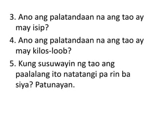 3. Ano ang palatandaan na ang tao ay
may isip?
4. Ano ang palatandaan na ang tao ay
may kilos-loob?
5. Kung susuwayin ng tao ang
paalalang ito natatangi pa rin ba
siya? Patunayan.