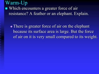 Warm-Up Which encounters a greater force of air resistance? A feather or an elephant. Explain. There is greater force of air on the elephant because its surface area is large. But the force of air on it is very small compared to its weight.  