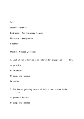 7-1
Macroeconomics
Instructor: Jen Dinsmore Hanson
Homework Assignment
Chapter 7
Multiple Choice Questions
1. Each of the following is an indirect tax except the _____ tax.
A. gasoline
B. telephone
C. corporate income
D. excise
2. The fastest growing source of federal tax revenue is the
_____ tax.
A. personal income
B. corporate income
 