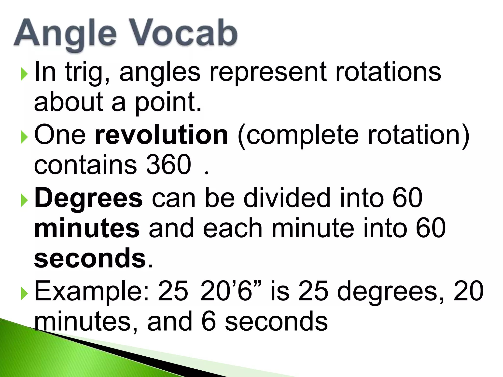  In
trig, angles represent rotations
about a point.
One revolution (complete rotation)
contains 360 .
Degrees can be divided into 60
minutes and each minute into 60
seconds.
Example: 25 20’6” is 25 degrees, 20
minutes, and 6 seconds