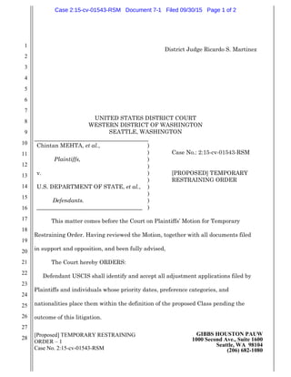 [Proposed] TEMPORARY RESTRAINING
ORDER – 1
Case No. 2:15-cv-01543-RSM
GIBBS HOUSTON PAUW
1000 Second Ave., Suite 1600
Seattle, WA 98104
(206) 682-1080
1
2
3
4
5
6
7
8
9
10
11
12
13
14
15
16
17
18
19
20
21
22
23
24
25
26
27
28
District Judge Ricardo S. Martinez
UNITED STATES DISTRICT COURT
WESTERN DISTRICT OF WASHINGTON
SEATTLE, WASHINGTON
________________________________________
Chintan MEHTA, et al.,
Plaintiffs,
v.
U.S. DEPARTMENT OF STATE, et al.,
Defendants.
_____________________________________
)
)
)
)
)
)
)
)
)
)
Case No.: 2:15-cv-01543-RSM
[PROPOSED] TEMPORARY
RESTRAINING ORDER
This matter comes before the Court on Plaintiffs’ Motion for Temporary
Restraining Order. Having reviewed the Motion, together with all documents filed
in support and opposition, and been fully advised,
The Court hereby ORDERS:
Defendant USCIS shall identify and accept all adjustment applications filed by
Plaintiffs and individuals whose priority dates, preference categories, and
nationalities place them within the definition of the proposed Class pending the
outcome of this litigation.
Case 2:15-cv-01543-RSM Document 7-1 Filed 09/30/15 Page 1 of 2
 