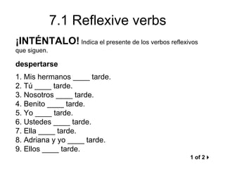 7.1 Reflexive verbs
¡INTÉNTALO! Indica el presente de los verbos reflexivos
que siguen.

despertarse
1. Mis hermanos ____ tarde.
2. Tú ____ tarde.
3. Nosotros ____ tarde.
4. Benito ____ tarde.
5. Yo ____ tarde.
6. Ustedes ____ tarde.
7. Ella ____ tarde.
8. Adriana y yo ____ tarde.
9. Ellos ____ tarde.
                                                    1 of 2
 