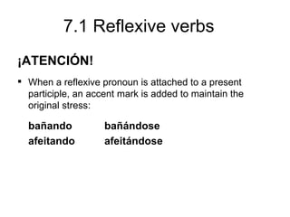 7.1 Reflexive verbs
¡ATENCIÓN!
 When a reflexive pronoun is attached to a present
  participle, an accent mark is added to maintain the
  original stress:

  bañando           bañándose
  afeitando         afeitándose
 