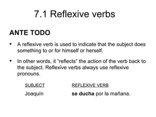 7.1 Reflexive verbs
ANTE TODO
   A reflexive verb is used to indicate that the subject does
    something to or for himself or herself.
   In other words, it “reflects” the action of the verb back to
    the subject. Reflexive verbs always use reflexive
    pronouns.

       SUBJECT               REFLEXIVE VERB
       Joaquín               se ducha por la mañana.
 