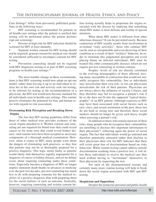 The Interdisciplinary Journal of Health, Ethics, and Policy

Care Settings” differ from previously published guide-        fore testing actually helps to perpetuate the stigma as-
lines in the following ways:                                  sociated with the disease by implying that something
                                                              about HIV makes it more delicate and worthy of special
all health-care settings after the patient is notified that   attention.
testing will be performed unless the patient declines                 What about HIV makes it different from other
(opt-out screening)                                           infectious diseases? It can be prevented easily. Because
                                                              contraction of HIV usually results from involvement in
screened for HIV at least annually.                           so-termed “risky activities”, those who contract HIV
                                                              can be seen as irresponsible and even deserving of their
                                                              condition as a result of their “reckless” behavior. In or-
be considered sufficient to encompass consent for HIV         der to eliminate this judgmental perception and avoid
testing.                                                      placing blame on infected individuals, HIV must be
                                                              treated like other communicable diseases which do not
with HIV diagnostic testing or as part of HIV screening       require pre-test counseling or written consent.
programs in health-care settings. 10
                                                              to the evolving demographics of those affected, leav-
         The most notable change in these recommenda-         ing many susceptible to contraction that would not nor-
tions is that HIV screening would now adopt an opt-out        mally recognize this vulnerability. Just as individuals
                                                         -    may miscalculate their own risk, so too can physicians
alize his or her own risk and actively seek out testing,      miscalculate the risk of their patients. Physicians are
or be referred for testing at the recommendation of a
physician, the HIV test would now become standard for
all individuals seen in health-care settings. This routine    he or she does not fit into the supposed “typical demo-
process eliminates the potential for bias and human er-       graphic” of an HIV patient. Although exposure to HIV
ror with regards to risk assessment.                          may have been associated with social factors such as
                                                              race, class, and sexual orientation in the past, those ties
Overcoming Risk Perception and Breaking Down                  do not hold as strong now and therefore these social
 Stigma                                                       markers should no longer be given such heavy weight
        The fact that HIV testing guidelines differ from
those of other medical tests provides evidence of the                  In addition to those who remain unaware of their
social stigma attached to it. Written consent and coun-       risks, many people who do recognize their vulnerability
seling are not required for blood tests that could reveal     are unwilling to disclose this important information to
cancer or for urine tests that could reveal kidney dis-       their physicians 10, reflecting again the power of social
                                                              stigma. The fact that individuals would go untested and
components of a thorough medical examination. How-            therefore potentially untreated rather than disclose to
ever, when it comes to HIV, many people warn about            their physicians their risk for HIV indicates that there
the dangers of eliminating such practices, as they fear       still exists great fear of discrimination based on risky
that patients may not be as thoroughly prepared for a         behaviors. While routine testing cannot address outside
positive diagnosis. This logic seems faulty as patients       discrimination resulting from a positive test, it will al-
would likely find themselves equally unprepared for a         low these individuals to receive the medical care they
diagnosis of cancer or kidney disease, and yet no debate      need without having to “incriminate” themselves to
exists about requiring counseling under these condi-          their physician by requesting the test.
tions. Especially because a diagnosis of HIV no longer                 For each of the aforementioned reasons and
implies imminent death thanks to advances in medicine         certainly many more, routine testing will help to break
over the past two decades, pre-test counseling has much       down the social stigma associated with HIV and HIV
less to do with preparing someone for the medical re-         testing.
alities of a positive diagnosis than with preparing them
for the social realities of such an outcome. Ironically,      Skepticism and Opposition
however, requiring counseling and written consent be-                Despite the numerous personal and public health

   Volume 7, No. 1 Winter 2007-2008                                              http://ase.tufts.edu/tuftscope             9
 