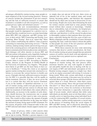 TuftScope

     advantages afforded by routine testing, many people re-       or simply does not opt-out of the test, there exists an
     main skeptical of the revised testing practices. Sources      inherent risk of his or her medical status and sexual
     of concern include the elimination of pre-test counsel-       history becoming public, and therefore this argument
     ing and the lack of sufficient resources to ensure that       should not be taken into account in discussions of rou-
     treatment is available to all who test positive, as well as   tine testing. People also worry that eliminating the need
     patient privacy rights and informed consent. 5, 11-15         for written consent could lead to some patients being
              Because the new recommendations eliminate            tested without their consent or knowledge, “whether
     the currently mandated pre-test counseling, a fear exists     due to vulnerability, lack of initiative, lax hospital pro-
     that people would be unprepared for a positive test re-       cedures, or cultural differences.” 13 This concern is a
     sult and that they would not receive accurate knowledge       valid one, and therefore it will be crucial for physicians
                                                               -   to thoroughly explain to their patients these new proce-
     ever, in their article “HIV Counseling and Testing: Less      dures, especially during the first few years of their use.
     Targeting, More Testing”, Koo et.al. report that “there       Media campaigns and the availability of more literature
     are no studies establishing the additive value of pretest     regarding the topic could also help to inform the public
     counseling in counseling and testing services.” On the        so that people are aware of the new practices and their
     contrary, making testing routine and involving every pa-      rights with regards to refusing a test.
     tient in the screening process will open the door to more              While these concerns do raise some interesting
     honest communication between physicians and patients.         scenarios that deserve careful consideration, the bene-
     Such dialogue will allow doctors to discuss HIV and           fits of routine testing are great enough that any potential
     HIV prevention with patients early, hopefully leading to      sources of conflict can be dealt with and adjusted so as
     more widespread adoption of prevention strategies.            to ensure that every patient receives optimal care.
              Lack of access to treatment is also a major          Conclusions
     concern when it comes to HIV. According to Thomas                      While certain individuals and activists remain
     Coates, director of the Program in Global Health at           skeptical of routine testing, this new process offers
     the University of California, Los Angeles, “The people        enormous benefits not only with regards to individ-
     most likely to get HIV are the least likely to have ac-       ual and public health but also in dealing with the so-
     cess to healthcare.” 5 Citing this claim as an argument
     against routine testing does not provide constructive so-     Routine testing conquers stigma in a simple way: there
     lutions to overcome the various barriers to health care       can be no stigma associated with testing if everyone is
     access. If people who lack sufficient resources test posi-    being tested. When only certain individuals or groups
     tive for HIV, it is possible that they will be unable to      regularly seek out testing, it becomes easy for society to
                                                                   associate these groups with the disease and discriminate
     test it is certain that they will not receive treatment.      against them as a result. However, when there ceases
     A rise in the number of identified infections as a re-        to be a division among “those who get tested and those
     sult of routine testing could even put pressure on the
     government and other private sources to allocate more         there ceases to be a basis for exclusion or discrimina-
     funds for treatment of individuals who cannot afford it.      tion. This latter distinction is especially irrelevant in
     Additionally, an increase in the number of early detec-       light of recent trends, which indicate that while some
     tions should decrease the transmission rate as people         individuals are decidedly more at risk than others, every
     will become aware of their need to take extra precau-         sexually active or injection-drug-using individual faces
     tions. This would in effect reduce the amount of people       a risk for contracting HIV, regardless of sexual orienta-
     needing treatment and therefore in the long run reduce        tion. Therefore, routine testing represents a crucial step
     the amount of money being spent on HIV treatment. For         in the process of breaking down the social stigma of
     this reason, all parties with a financial stake in the care   HIV and HIV testing, and in effectively detecting and
     of HIV-infected individuals should support routine test-      preventing the transmission of HIV in the population.
     ing.
              Issues of privacy, while a valid concern when
     dealing with HIV, do not differ when discussing opt-
     out or opt-in testing. Whether a person requests a test

10           http://ase.tufts.edu/tuftscope                          Volume 7, No. 1 Winter 2007-2008
 