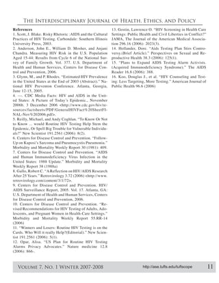 The Interdisciplinary Journal of Health, Ethics, and Policy
References                                                  13. Gostin, Lawrence O. “HIV Screening in Health Care
1. Scott, J. Blake. Risky Rhetoric :AIDS and the Cultural   Settings: Public Health and Civil Liberties in Conflict?”
Practices of HIV Testing. Carbondale: Southern Illinois     JAMA, The Journal of the American Medical Associa-
University Press, 2003.
2. Anderson, John E., William D. Mosher, and Anjani         14. Hollander, Dore. “Aids Testing Plan Stirs Contro-
Chandra. Measuring HIV Risk in the U.S. Population          versy.(Brief Article).” Perspectives on Sexual and Re-
                                                        -
vey of Family Growth. Vol. 377. U.S. Department of          15. “Plans to Expand AIDS Testing Alarm Activists.
Health and Human Services, Centers for Disease Con-         (Acquired Immunodeficiency Syndrome).” The AIDS

3. Glynn, M., and P. Rhodes. “Estimated HIV Prevalence                                                            -
in the United States at the End of 2003 (Abstract).” Na-    ing: Less Targeting, More Testing.” American Journal of
tional HIV Preventon Conference. Atlanta, Georgia,
June 12-15, 2005.
4. ---. CDC Media Facts: HIV and AIDS in the Unit-

                                                        -
                                                        -

5. Reilly, Michael, and Andy Coghlan. “To Know Or Not
to Know ... would Routine HIV Testing Help Stem the
Epidemic, Or Spell Big Trouble for Vulnerable Individu-



Morbidity and Mortality Weekly Report 30 (1981): 409.
7. Centers for Disease Control and Prevention. “AIDS
and Human Immunodeficiency Virus Infection in the
United States: 1988 Update.” Morbidity and Mortality
Weekly Report 38 (1988a)
8. Gallo, Robert C. “A Reflection on HIV/AIDS Research


9. Centers for Disease Control and Prevention. HIV/
AIDS Surveillance Report, 2005. Vol. 17. Atlanta, GA:
U.S. Department of Health and Human Services, Centers

10. Centers for Disease Control and Prevention. “Re-
vised Recommendations for HIV Testing of Adults, Ado-
lescents, and Pregnant Women in Health-Care Settings.”
Morbidity and Mortality Weekly Report 55.RR-14

11. “Winners and Losers: Routine HIV Testing is on the
Cards. Who Will it really Help?(Editorial).” New Scien-

12. Opar, Alisa. “US Plan for Routine HIV Testing
Alarms Privacy Advocates.” Nature medicine 12.8




   Volume 7, No. 1 Winter 2007-2008                                           http://ase.tufts.edu/tuftscope            11
 
