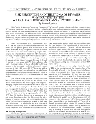 The Interdisciplinary Journal of Health, Ethics, and Policy

          RISK PERCEPTION AND THE STIGMA OF HIV/AIDS:
                     WHY ROUTINE TESTING
         WILL CHANGE HOW AMERICANS VIEW THE DISEASE
                                              by Vanessa Lynskey


disease, and the startling number of people who are unknowingly infected, the number of people who seek testing on
their own is unacceptably low. As this low testing rate can be attributed in many instances to an incorrect assessment

normalizing the process and bringing to light the common misperceptions about risk factors. As a result, routine test
                                                                                 1



        Since first diagnosed nearly three decades ago,     HIV, an estimated 40,000 people become infected with
HIV/AIDS has received widespread attention both in the      the virus annually, 4 for a combined U.S. prevalence of
media and the general public, with events such as the       roughly 1 million cases. 3 Of these 1 million infected in-
annual World AIDS Day designed to increase awareness
of the disease and ways in which it may be prevented.       are unaware of their HIV status, 3 thus creating major
Despite the large emphasis placed on HIV prevention,        personal and public health concerns as these individuals
                                                                                                                5
however, a recent study by the Centers for Disease Con-                                                           . In
trol and Prevention (CDC) reported that approximately       order to reduce this high level of transmission by un-
50 percent of individuals between the ages of 15 and        knowingly infected individuals, it is crucial that more
44 had never been tested for HIV, 2 thus explaining why     people undergo testing and become aware of their HIV
such a large percentage of those infected (roughly one      status early.
quarter of the estimated 1 million infections 3) remain             Lack of accurate knowledge about the trends
unaware of their HIV status. If HIV is such a widely        of HIV in the population and the changing face of the
                                                            demographic affected by the disease strongly influence
status can prevent transmission and drastically improve
the length and quality of life, why do so few people seek   population, HIV immediately became associated with
testing?                                                    homosexual males, as it was first diagnosed among
        The answer to this question lies tangled within     members of this population. As more information be-
the social history of the disease and the way in which      came available about the disease, however, scientists
it was represented to the public upon first diagnosis.      determined that in fact three main modes of transmis-
A highly stigmatized disease from the outset, this has      sion existed: “sexual contact with an infected person,
created a host of misconceptions about the disease, and     exposure to infected blood or blood products (mainly
has consequently led people to miscalculate their own       through needle-sharing among IV-drug users), and peri-
level of risk of contraction. When people feel that they    natal transmission from an infected woman to her fetus
do not fall into one of the groups typically affected by    or infant.” 7 These three defined modes of transmission,
HIV, they fail to view themselves as vulnerable to it       along with summary statistics of those initially infected
and hence do not get tested. For this reason, the intro-    with the disease, quickly led to the development of risk
duction of routine testing will significantly alter the                                                              -
                                                            tians, hemophiliacs, and heroin addicts. 8
susceptibility to it, by elucidating the true patterns of   though intended to define generic risk categories based
the disease and shifting the focus away from only those     on actual incidence data, actually played a major role
groups of people most commonly associated with HIV.         in producing the stigma associated with HIV. Although
                                                            only a minority of people from each of these groups
A Changing Demographic                                      was infected with HIV, their distinction as “risk factors”
      Twenty-five years after the first diagnosis of        led people to falsely stereotype anyone in each of these

   Volume 7, No. 1 Winter 2007-2008                                            http://ase.tufts.edu/tuftscope            7
 