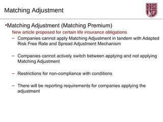 Matching Adjustment

•Matching Adjustment (Matching Premium)
  New article proposed for certain life insurance obligations
  – Companies cannot apply Matching Adjustment in tandem with Adapted
    Risk Free Rate and Spread Adjustment Mechanism

  – Companies cannot actively switch between applying and not applying
    Matching Adjustment

  – Restrictions for non-compliance with conditions

  – There will be reporting requirements for companies applying the
    adjustment
 