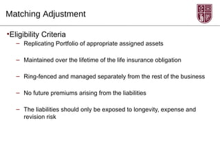 Matching Adjustment

•Eligibility Criteria
   – Replicating Portfolio of appropriate assigned assets

   – Maintained over the lifetime of the life insurance obligation

   – Ring-fenced and managed separately from the rest of the business

   – No future premiums arising from the liabilities

   – The liabilities should only be exposed to longevity, expense and
     revision risk
 