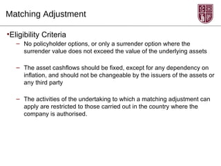 Matching Adjustment

•Eligibility Criteria
   – No policyholder options, or only a surrender option where the
     surrender value does not exceed the value of the underlying assets

   – The asset cashflows should be fixed, except for any dependency on
     inflation, and should not be changeable by the issuers of the assets or
     any third party

   – The activities of the undertaking to which a matching adjustment can
     apply are restricted to those carried out in the country where the
     company is authorised.
 