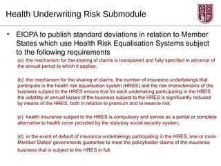 Health Underwriting Risk Submodule

• EIOPA to publish standard deviations in relation to Member
  States which use Health Risk Equalisation Systems subject
  to the following requirements
   (a) the mechanism for the sharing of claims is transparent and fully specified in advance of
   the annual period to which it applies;

   (b) the mechanism for the sharing of claims, the number of insurance undertakings that
   participate in the health risk equalisation system (HRES) and the risk characteristics of the
   business subject to the HRES ensure that for each undertaking participating in the HRES
   the volatility of annual losses of the business subject to the HRES is significantly reduced
   by means of the HRES, both in relation to premium and to reserve risk;

   (c) health insurance subject to the HRES is compulsory and serves as a partial or complete
   alternative to health cover provided by the statutory social security system;

   (d) in the event of default of insurance undertakings participating in the HRES, one or more
   Member States' governments guarantee to meet the policyholder claims of the insurance
   business that is subject to the HRES in full.
 
