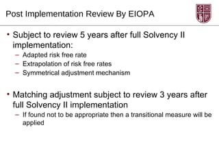 Post Implementation Review By EIOPA

• Subject to review 5 years after full Solvency II
  implementation:
  – Adapted risk free rate
  – Extrapolation of risk free rates
  – Symmetrical adjustment mechanism


• Matching adjustment subject to review 3 years after
  full Solvency II implementation
  – If found not to be appropriate then a transitional measure will be
    applied
 